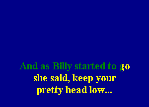 And as Billy started to go
she said, keep your
pretty head low...