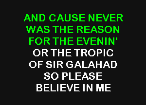 AND CAUSE NEVER
WAS THE REASON
FOR THE EVENIN'

OR THETROPIC
OF SIR GALAHAD
SO PLEASE

BELIEVE IN ME I