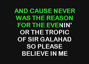 AND CAUSE NEVER
WAS THE REASON
FOR THE EVENIN'

OR THETROPIC
OF SIR GALAHAD
SO PLEASE

BELIEVE IN ME I
