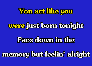 You act like you
were just born tonight
Face down in the

memory but feelin' alright