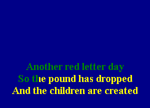 Another red letter day
So the pound has dropped
And the children are created