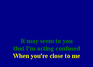 It may seem to you
that I'm acting confused
When you're close to me