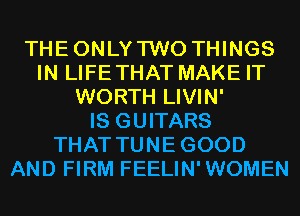 THEONLYTWO THINGS
IN LIFETHAT MAKE IT
WORTH LIVIN'

IS GUITARS
THAT TUNEGOOD
AND FIRM FEELIN'WOMEN