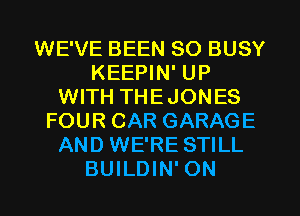 WE'VE BEEN SO BUSY
KEEPIN' UP
WITH THEJONES
FOUR CAR GARAGE
AND WE'RE STILL
BUILDIN' ON