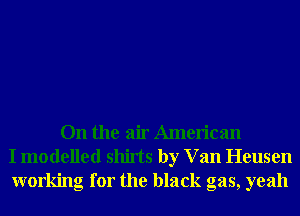 On the air American
I modelled shirts by V an Heusen
working for the black gas, yeah
