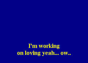 I'm working
on loving yeah... ow..