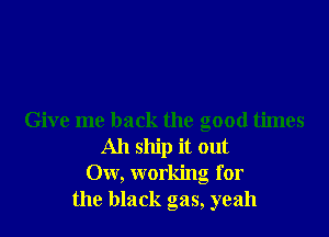 Give me back the good times
All ship it out
Ow, working for
the black gas, yeah