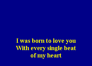 I was born to love you
With every single beat
of my heart