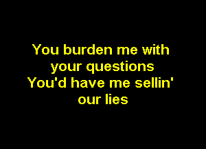 You burden me with
your questions

You'd have me sellin'
ournes