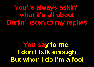 You're always askin'
what it's all about
Darlin' listen to my replies

You say to me
I don't talk enough-
But when I do I'm a fool