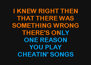 I KNEW RIGHT THEN
THAT TH EREWAS
SOMETHING WRONG
THERE'S ONLY
ONE REASON
YOU PLAY
CHEATIN' SONGS