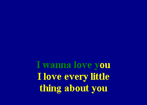 I wanna love you
I love every little
thing about you