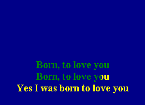 Born, to love you
Born, to love you
Yes I was born to love you
