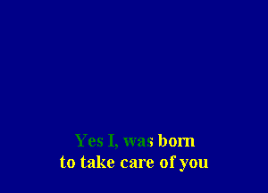 Yes I, was born
to take care of you