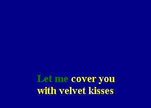 Let me cover you
with velvet kisses