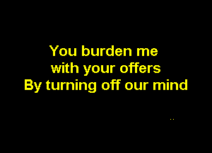 You burden me
with your offers

By turning off our mind