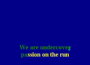 We are undercoveu
passion on the run