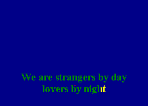 We are strangers by day
lovers by night