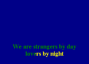 We are strangers by day
lovers by night