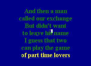 And then a man
called om. exchange
But didn't want
to leave hi1l name
I guess that two
can play the game

of part time lovers l