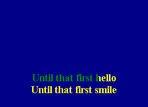 Until that i'lrst hello
Until that first smile