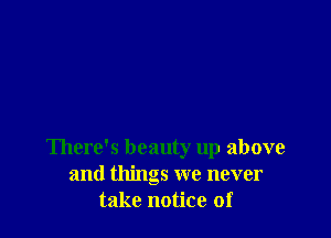 There's beauty up above
and things we never
take notice of
