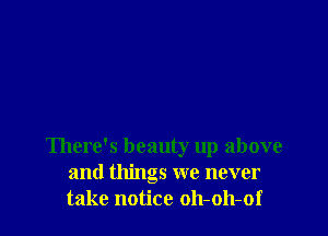 There's beauty up above
and things we never
take notice oh-oh-of