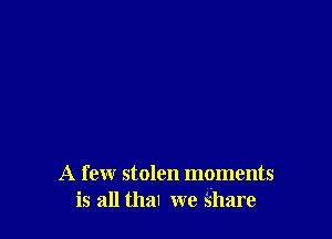 A few stolen moments
is all thal we Share