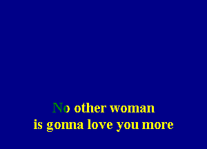 No other woman
is gonna love you more