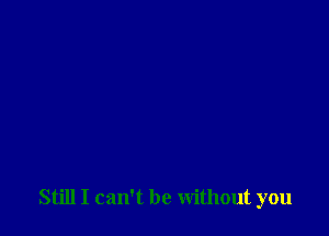 Still I can't be without you