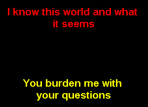 I know this world and what
it seems

You burden me with
your questions