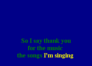 So I say thank you
for the music
the songs I'm singing