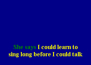 She says I could learn to
sing long before I could talk