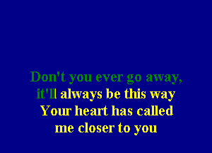 Don't you ever go away,
it'll always be this way
Your heart has called
me closer to you