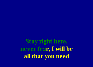 Stay right here,
never fear, I will be
all that you need