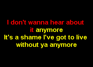 I don't wanna hear about
it anymore

It's a shame I've got to live
without ya anymore