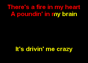 There's a fire in my heart
A poundin' in my brain

It's drivin' me crazy