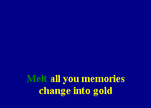 Melt all you memories
change into gold