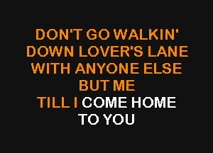 DON'T GO WALKIN'
DOWN LOVER'S LANE
WITH ANYONE ELSE

BUT ME
TILL I COME HOME
TO YOU