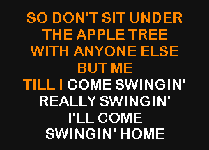 SO DON'T SIT UNDER
THEAPPLETREE
WITH ANYONE ELSE
BUTME
TILL I COME SWINGIN'
REALLY SWINGIN'

I'LL COME
SWINGIN' HOME