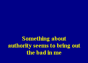 Something about
authority seems to bring out
the bad in me