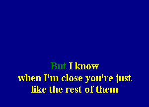 But I know

when I'm close you're just
like the rest of them