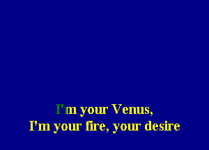 I'm your V enus,
I'm your lire, your desire