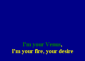 I'm your V enus,
I'm your lire, your desire