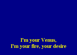 I'm your V enus,
I'm your lire, your desire