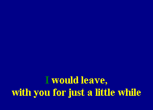 I would leave,
with you for just a little While