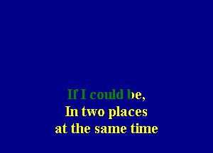 If I could be,
In two places
at the same time