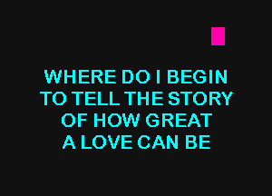 WHERE DO I BEGIN
TO TELL THE STORY
OF HOW GREAT
A LOVE CAN BE