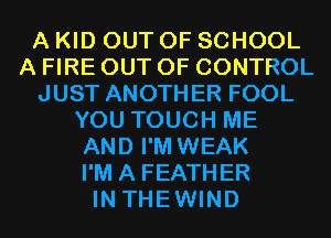 A KID OUT OF SCHOOL
A FIRE OUT OF CONTROL
JUST ANOTHER FOOL
YOU TOUCH ME
AND I'M WEAK
I'M A FEATHER
IN THEWIND