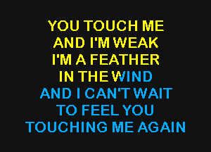 YOU TOUCH ME
AND I'M WEAK
I'M A FEATHER
IN THEWIND
AND I CAN'T WAIT
TO FEEL YOU
TOUCHING ME AGAIN